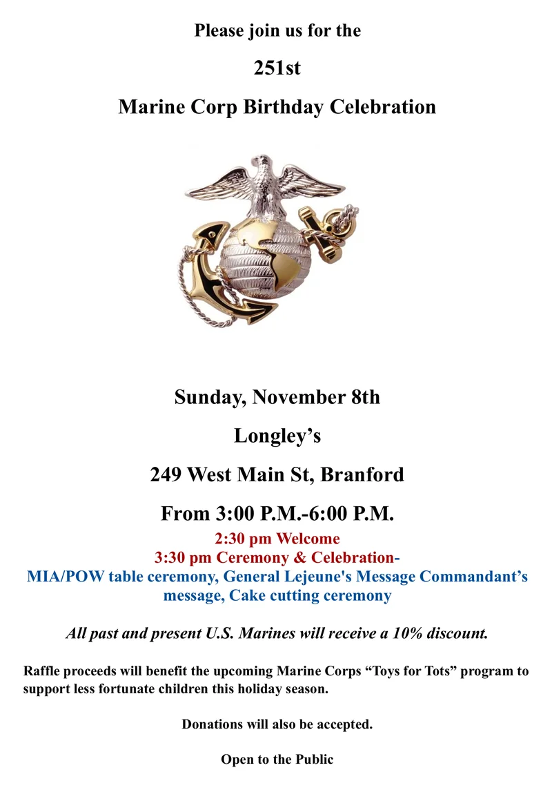 Please join us for the 251st Marine Corps Birthday Celebration at Longley's, 249 West Main St, Branford, on Sunday November 8 from 3 to 6 PM. 2:30 PM welcome, 3:30 PM ceremony and celebration with the MIA/POW table ceremony, General Lejeune's message, the Commandant's message and the cake cutting ceremony. All past and present U.S. Marines receive a 10% discount. Raffle proceeds benefit the Marine Corps Toys for Tots program, donations accepted. Open to the public.